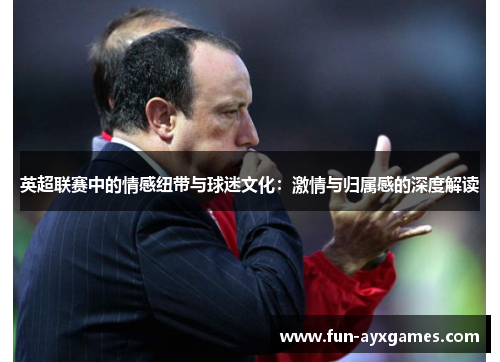 英超联赛中的情感纽带与球迷文化:激情与归属感的深度解读 英超联赛中的情感纽带与球迷文化:激情与归属感的深度解读