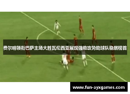 费尔明领衔巴萨主场大胜瓦伦西亚展现强劲攻势助球队稳居榜首 费尔明领衔巴萨主场大胜瓦伦西亚展现强劲攻势助球队稳居榜首