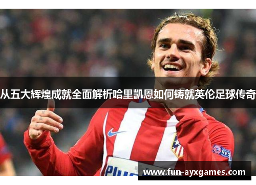 从五大辉煌成就全面解析哈里凯恩如何铸就英伦足球传奇