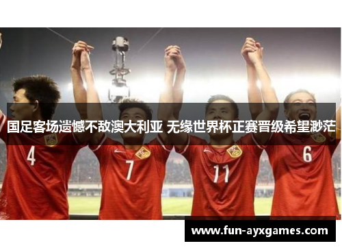 国足客场遗憾不敌澳大利亚 无缘世界杯正赛晋级希望渺茫 国足客场遗憾不敌澳大利亚 无缘世界杯正赛晋级希望渺茫