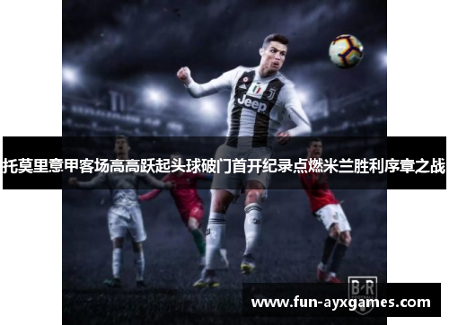托莫里意甲客场高高跃起头球破门首开纪录点燃米兰胜利序章之战 托莫里意甲客场高高跃起头球破门首开纪录点燃米兰胜利序章之战