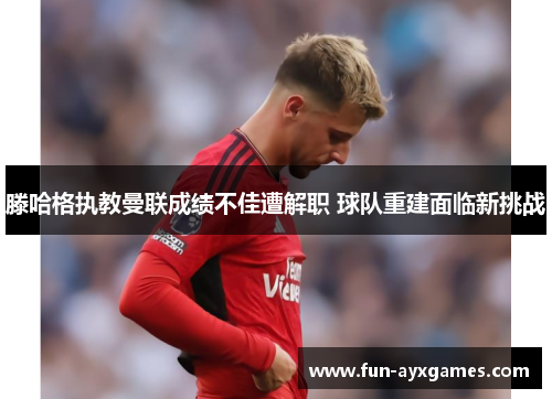 滕哈格执教曼联成绩不佳遭解职 球队重建面临新挑战